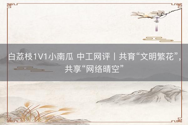 白荔枝1V1小南瓜 中工网评丨共育“文明繁花”，共享“网络晴空”