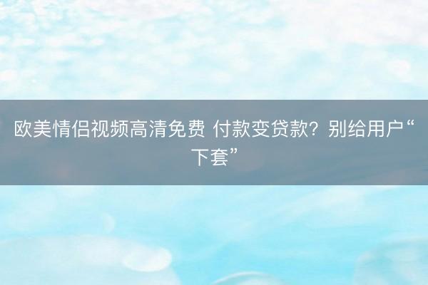 欧美情侣视频高清免费 付款变贷款？别给用户“下套”