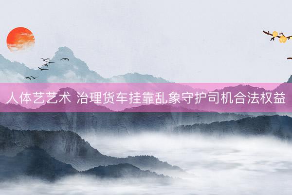 人体艺艺术 治理货车挂靠乱象守护司机合法权益