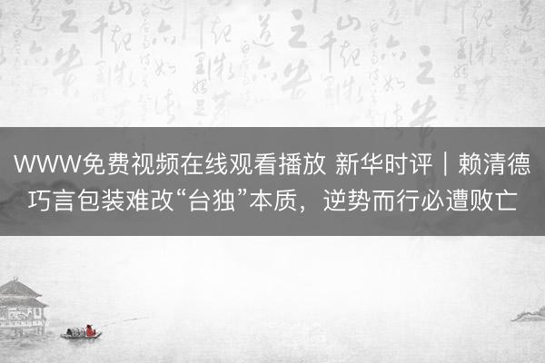 WWW免费视频在线观看播放 新华时评｜赖清德巧言包装难改“台独”本质，逆势而行必遭败亡