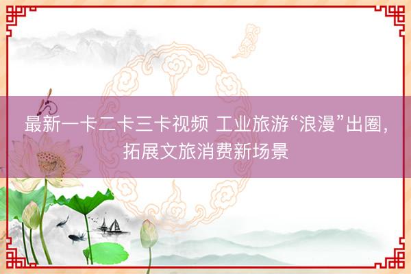 最新一卡二卡三卡视频 工业旅游“浪漫”出圈,拓展文旅消费新场景