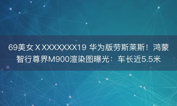 69美女ⅩXXXXXXX19 华为版劳斯莱斯!鸿蒙智行尊界M900渲染图曝光:车长近5.5米