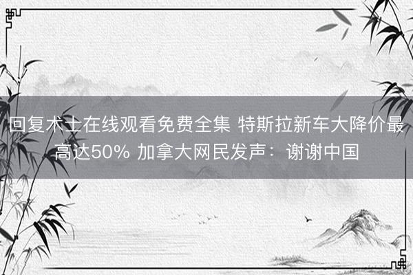 回复术士在线观看免费全集 特斯拉新车大降价最高达50% 加拿大网民发声：谢谢中国