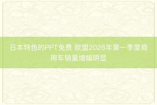 日本特色的PPT免费 欧盟2026年第一季度商用车销量增幅明显