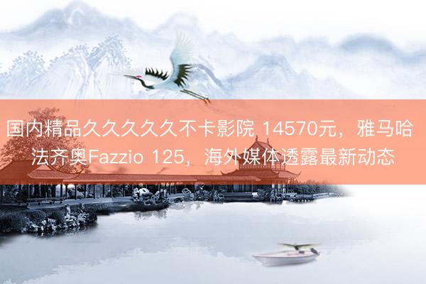国内精品久久久久久不卡影院 14570元，雅马哈 法齐奥Fazzio 125，海外媒体透露最新动态