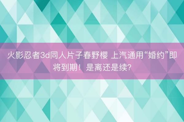 火影忍者3d同人片子春野樱 上汽通用“婚约”即将到期！是离还是续？