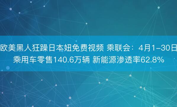 欧美黑人狂躁日本妞免费视频 乘联会:4月1-30日乘用车零售140.6万辆 新能源渗透率62.8%