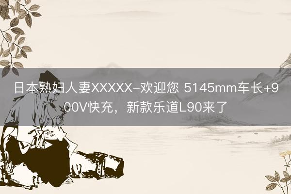 日本熟妇人妻XXXXX-欢迎您 5145mm车长+900V快充，新款乐道L90来了