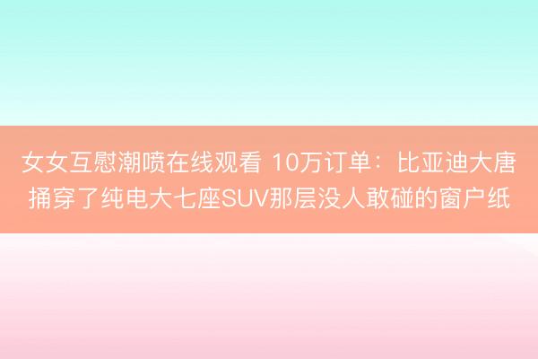 女女互慰潮喷在线观看 10万订单：比亚迪大唐捅穿了纯电大七座SUV那层没人敢碰的窗户纸