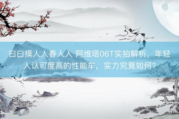 曰曰摸人人春人人 阿维塔06T实拍解析,年轻人认可度高的性能车,实力究竟如何?