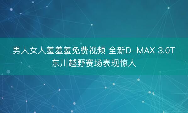 男人女人羞羞羞免费视频 全新D-MAX 3.0T东川越野赛场表现惊人