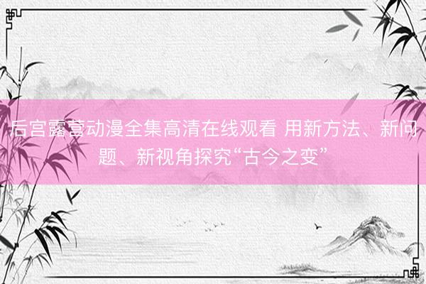 后宫露营动漫全集高清在线观看 用新方法、新问题、新视角探究“古今之变”