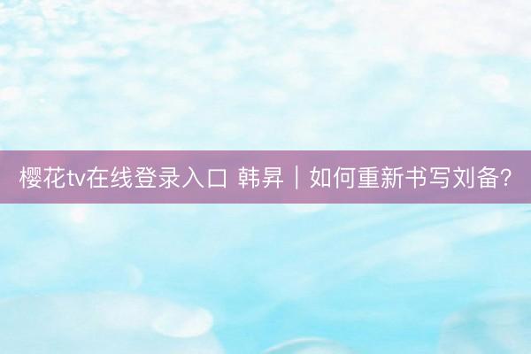 樱花tv在线登录入口 韩昇｜如何重新书写刘备？