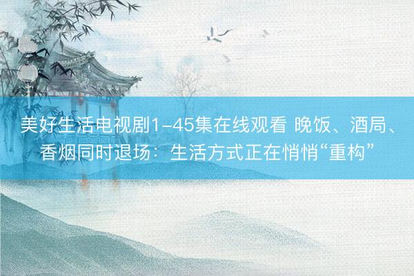 美好生活电视剧1-45集在线观看 晚饭、酒局、香烟同时退场：生活方式正在悄悄“重构”