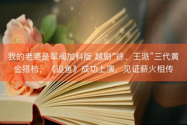 我的老婆是军阀加料版 越剧“徐、王派”三代黄金搭档，《追鱼》成功上演，见证薪火相传