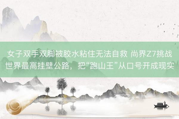 女子双手双脚被胶水粘住无法自救 尚界Z7挑战世界最高挂壁公路，把“跑山王”从口号开成现实
