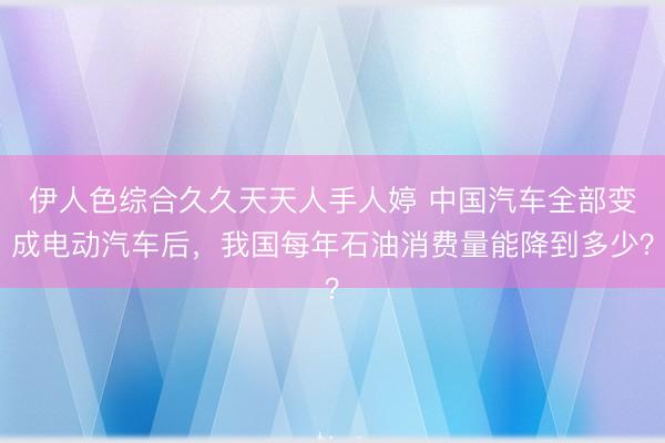 伊人色综合久久天天人手人婷 中国汽车全部变成电动汽车后，我国每年石油消费量能降到多少？
