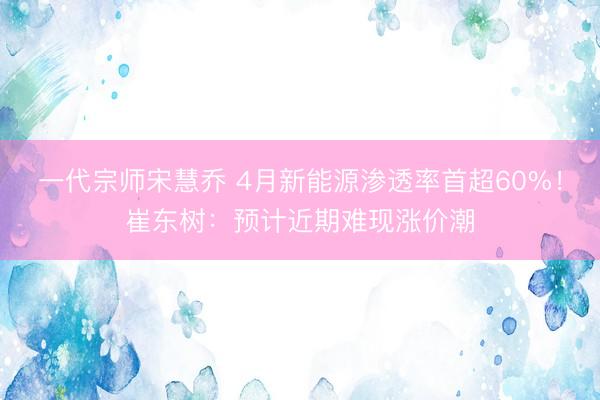 一代宗师宋慧乔 4月新能源渗透率首超60%！崔东树：预计近期难现涨价潮