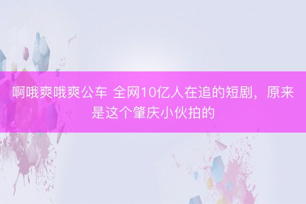 啊哦爽哦爽公车 全网10亿人在追的短剧，原来是这个肇庆小伙拍的