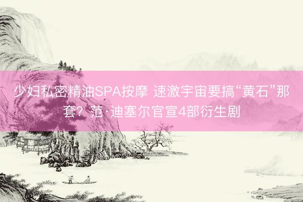 少妇私密精油SPA按摩 速激宇宙要搞“黄石”那套？范·迪塞尔官宣4部衍生剧