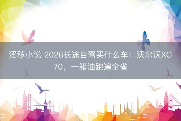 淫秽小说 2026长途自驾买什么车：沃尔沃XC70，一箱油跑遍全省
