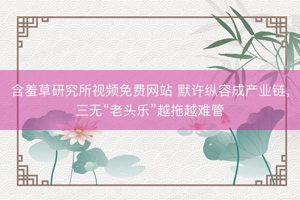 含羞草研究所视频免费网站 默许纵容成产业链，三无“老头乐”越拖越难管