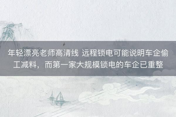 年轻漂亮老师高清线 远程锁电可能说明车企偷工减料，而第一家大规模锁电的车企已重整