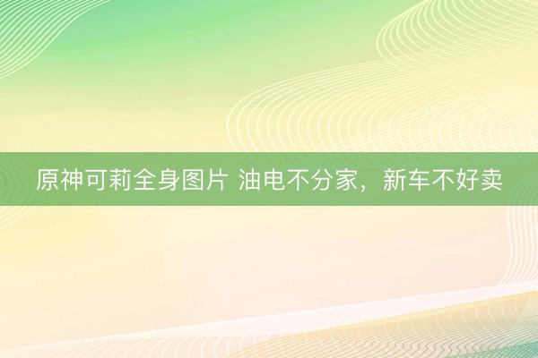 原神可莉全身图片 油电不分家，新车不好卖