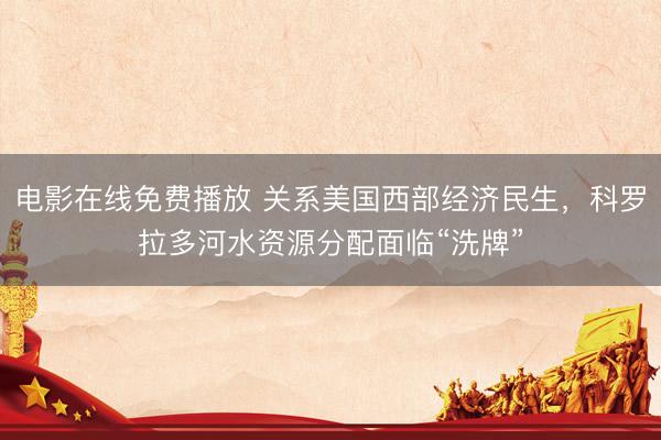 电影在线免费播放 关系美国西部经济民生，科罗拉多河水资源分配面临“洗牌”
