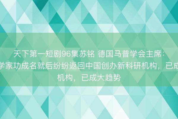 天下第一短剧96集苏铭 德国马普学会主席：顶尖科学家功成名就后纷纷返回中国创办新科研机构，已成大趋势