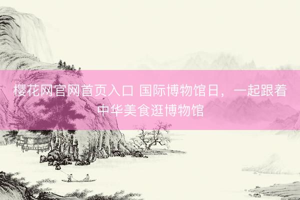 樱花网官网首页入口 国际博物馆日，一起跟着中华美食逛博物馆