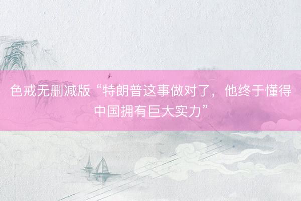 色戒无删减版 “特朗普这事做对了，他终于懂得中国拥有巨大实力”