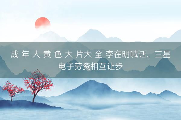 成 年 人 黄 色 大 片大 全 李在明喊话，三星电子劳资相互让步