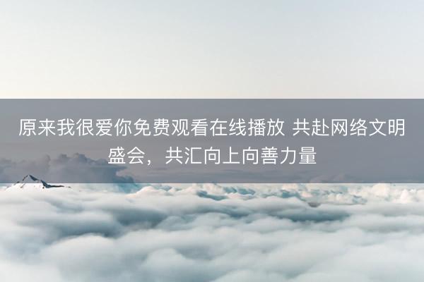 原来我很爱你免费观看在线播放 共赴网络文明盛会，共汇向上向善力量