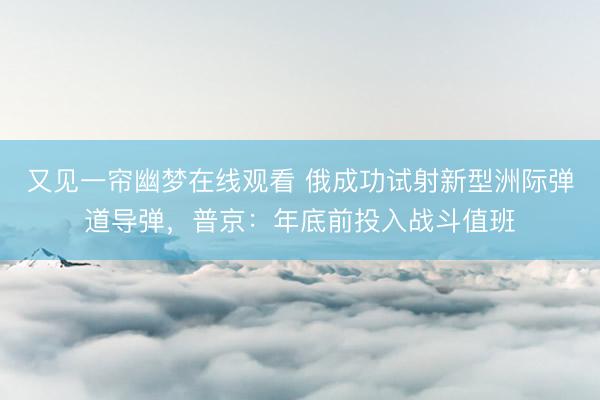 又见一帘幽梦在线观看 俄成功试射新型洲际弹道导弹，普京：年底前投入战斗值班