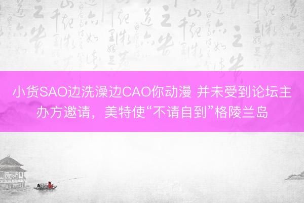 小货SAO边洗澡边CAO你动漫 并未受到论坛主办方邀请，美特使“不请自到”格陵兰岛