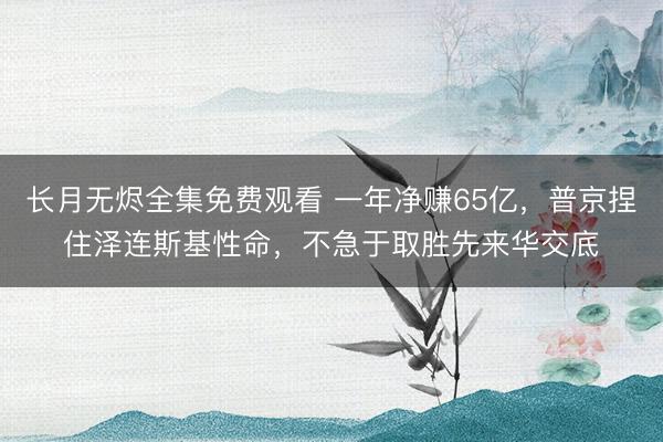 长月无烬全集免费观看 一年净赚65亿，普京捏住泽连斯基性命，不急于取胜先来华交底