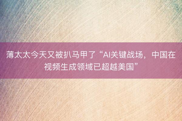 薄太太今天又被扒马甲了 “AI关键战场，中国在视频生成领域已超越美国”