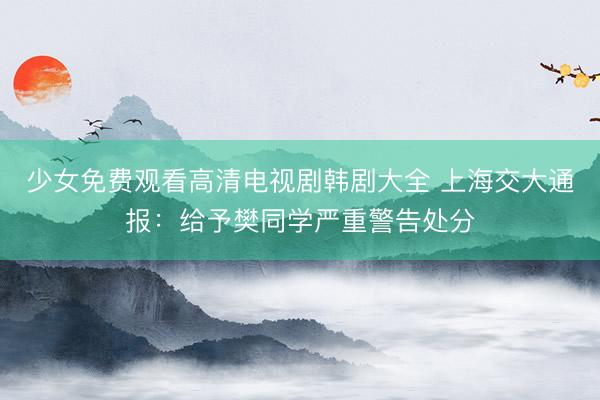 少女免费观看高清电视剧韩剧大全 上海交大通报：给予樊同学严重警告处分