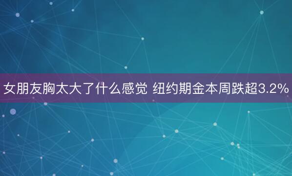女朋友胸太大了什么感觉 纽约期金本周跌超3.2%
