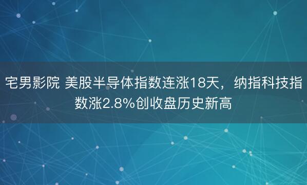 宅男影院 美股半导体指数连涨18天，纳指科技指数涨2.8%创收盘历史新高