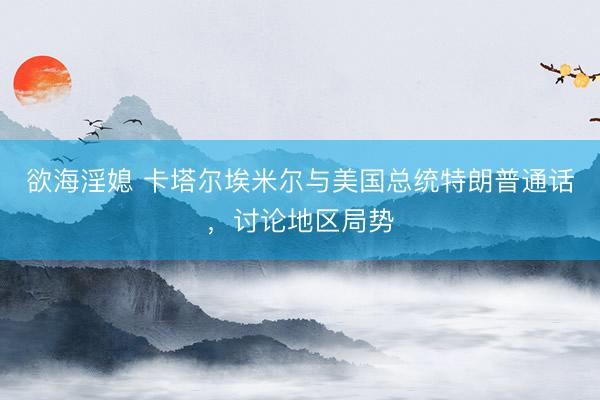 欲海淫媳 卡塔尔埃米尔与美国总统特朗普通话，讨论地区局势