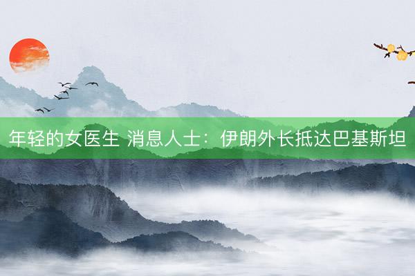 年轻的女医生 消息人士：伊朗外长抵达巴基斯坦