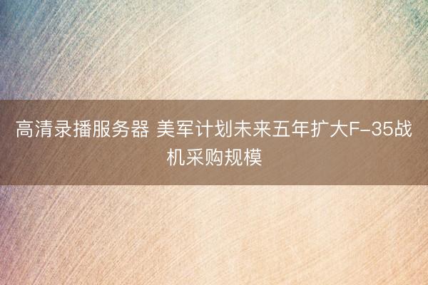 高清录播服务器 美军计划未来五年扩大F-35战机采购规模
