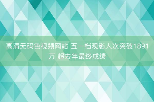 高清无码色视频网站 五一档观影人次突破1891万 超去年最终成绩