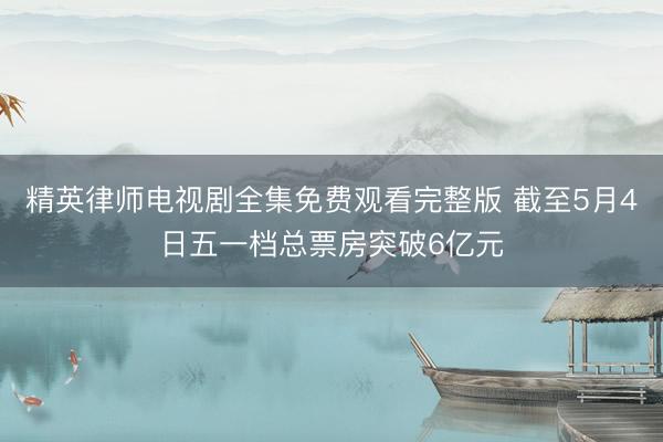 精英律师电视剧全集免费观看完整版 截至5月4日五一档总票房突破6亿元