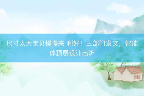 尺寸太大宝贝慢慢来 利好！三部门发文，智能体顶层设计出炉