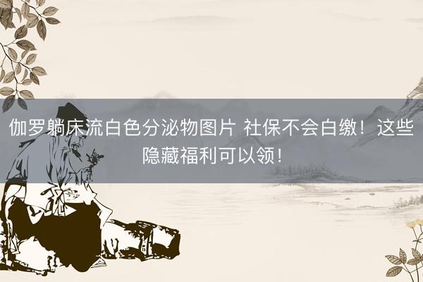 伽罗躺床流白色分泌物图片 社保不会白缴！这些隐藏福利可以领！