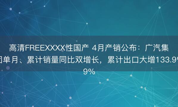 高清FREEXXXX性国产 4月产销公布：广汽集团单月、累计销量同比双增长，累计出口大增133.9%