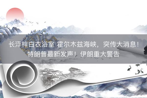 长泽梓白衣浴室 霍尔木兹海峡，突传大消息！特朗普最新发声！伊朗重大警告